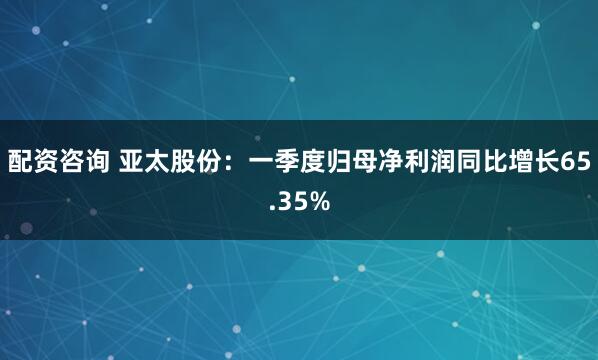 配资咨询 亚太股份：一季度归母净利润同比增长65.35%