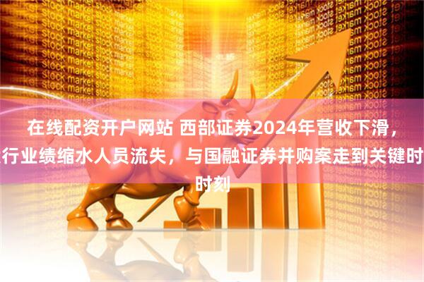 在线配资开户网站 西部证券2024年营收下滑，投行业绩缩水人员流失，与国融证券并购案走到关键时刻