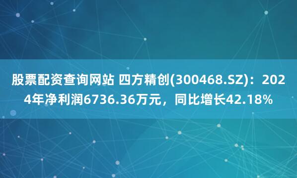 股票配资查询网站 四方精创(300468.SZ)：2024年净利润6736.36万元，同比增长42.18%