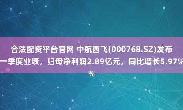 合法配资平台官网 中航西飞(000768.SZ)发布一季度业绩，归母净利润2.89亿元，同比增长5.97%