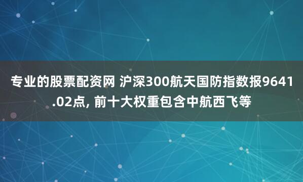 专业的股票配资网 沪深300航天国防指数报9641.02点, 前十大权重包含中航西飞等