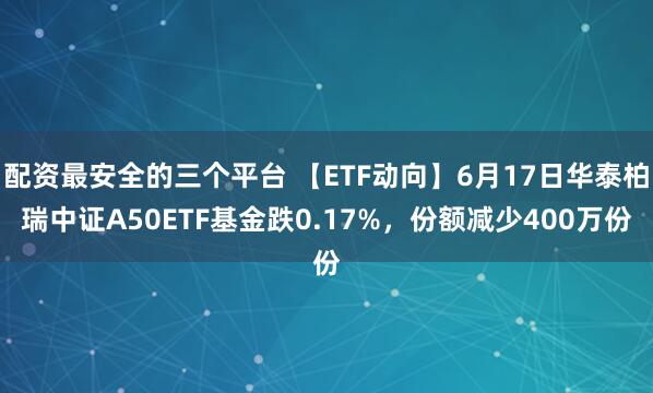 配资最安全的三个平台 【ETF动向】6月17日华泰柏瑞中证A50ETF基金跌0.17%，份额减少400万份