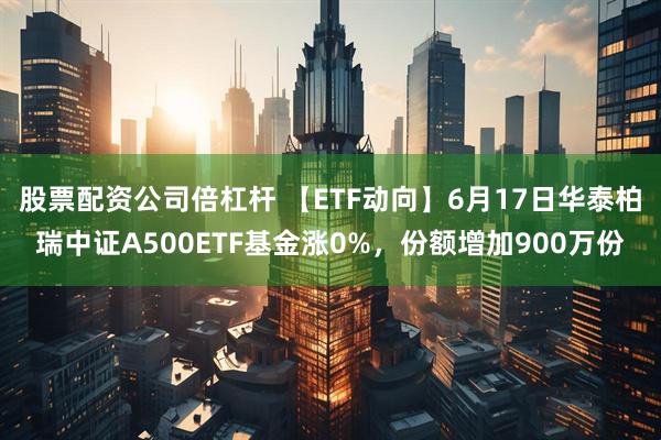 股票配资公司倍杠杆 【ETF动向】6月17日华泰柏瑞中证A500ETF基金涨0%，份额增加900万份
