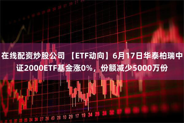 在线配资炒股公司 【ETF动向】6月17日华泰柏瑞中证2000ETF基金涨0%，份额减少5000万份
