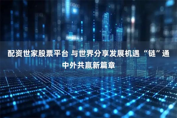 配资世家股票平台 与世界分享发展机遇 “链”通中外共赢新篇章