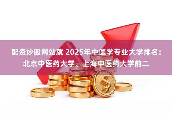 配资炒股网站就 2025年中医学专业大学排名：北京中医药大学、上海中医药大学前二