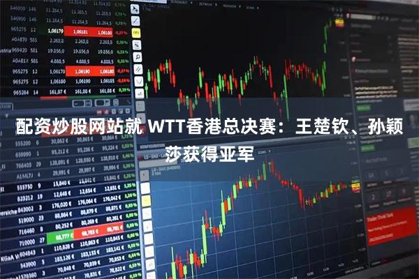 配资炒股网站就 WTT香港总决赛：王楚钦、孙颖莎获得亚军