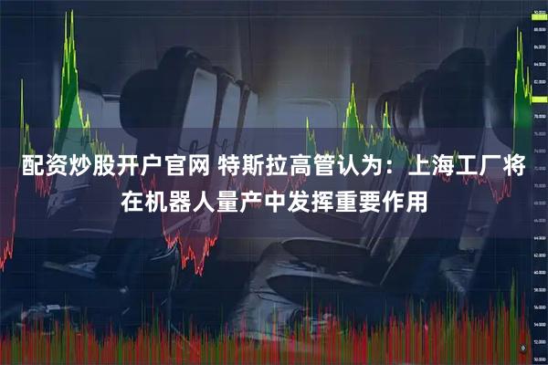 配资炒股开户官网 特斯拉高管认为：上海工厂将在机器人量产中发挥重要作用